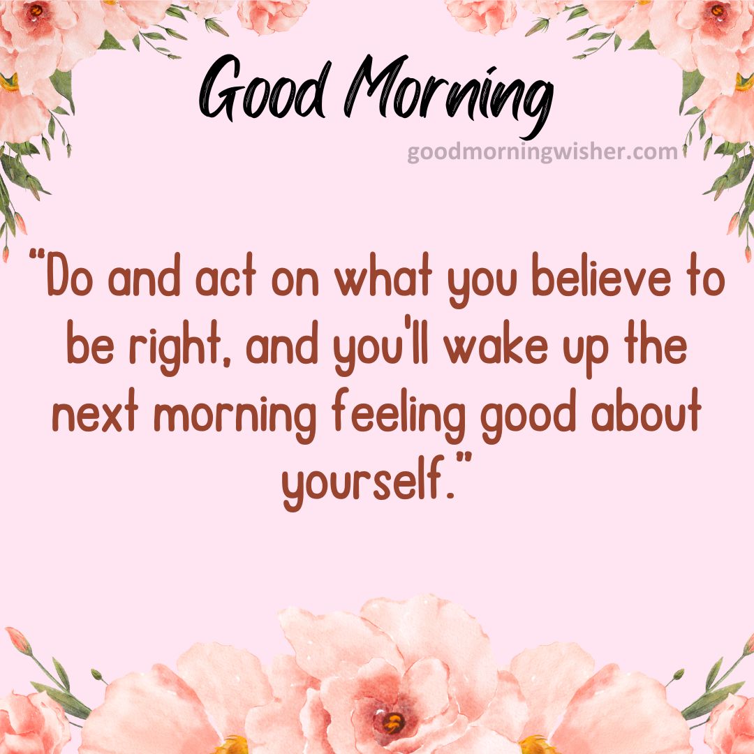“Do and act on what you believe to be right, and you’ll wake up the next morning feeling
