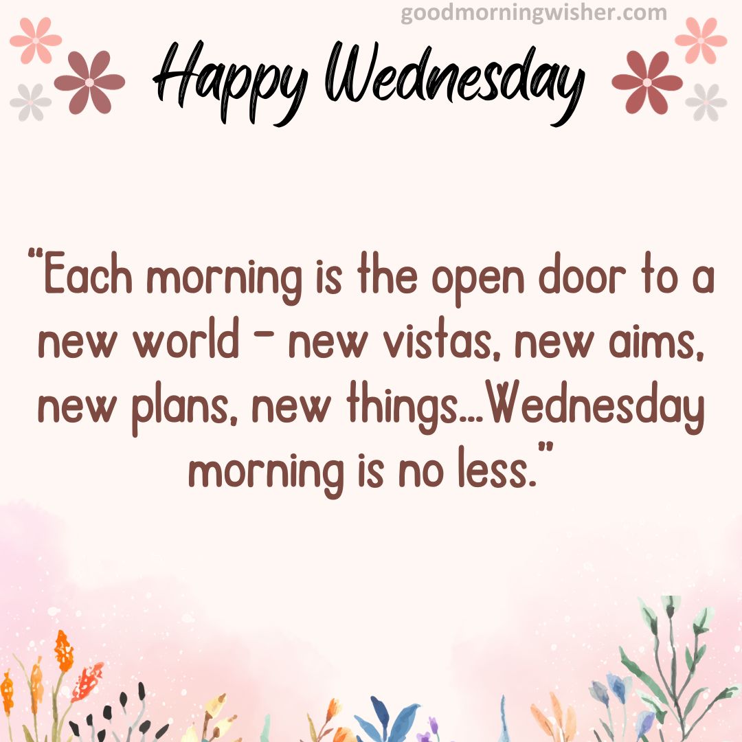 “Each morning is the open door to a new world – new vistas, new aims, new plans, new things