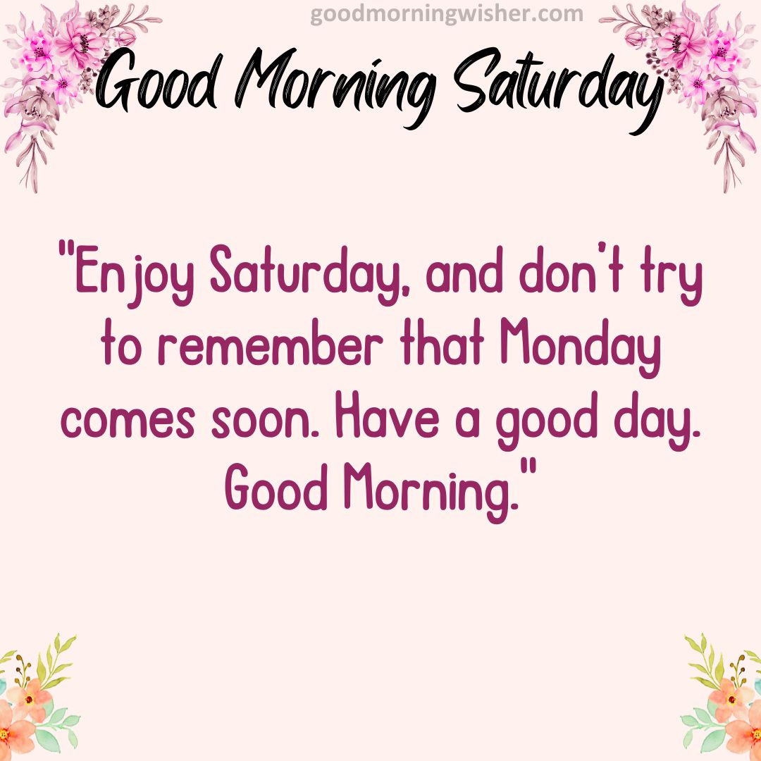 Enjoy Saturday, and don’t try to remember that Monday comes soon. Have a good day. Good Morning