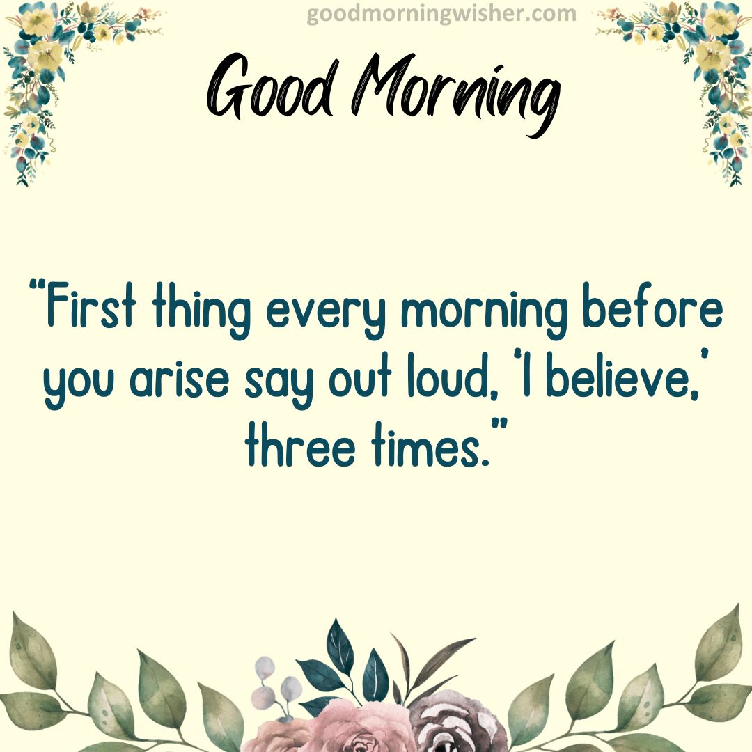 “First thing every morning before you arise say out loud, ‘I believe,’ three times.