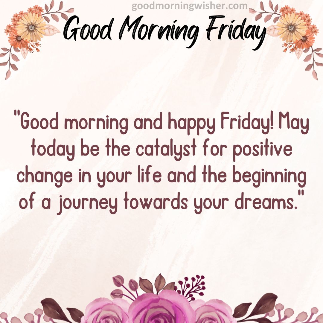 Good morning and happy Friday! May today be the catalyst for positive change in your life and