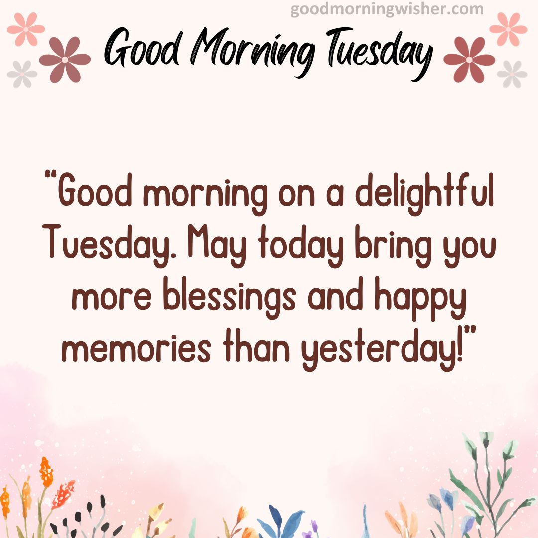 Good morning on a delightful Tuesday. May today bring you more blessings and happy memories than yesterday!