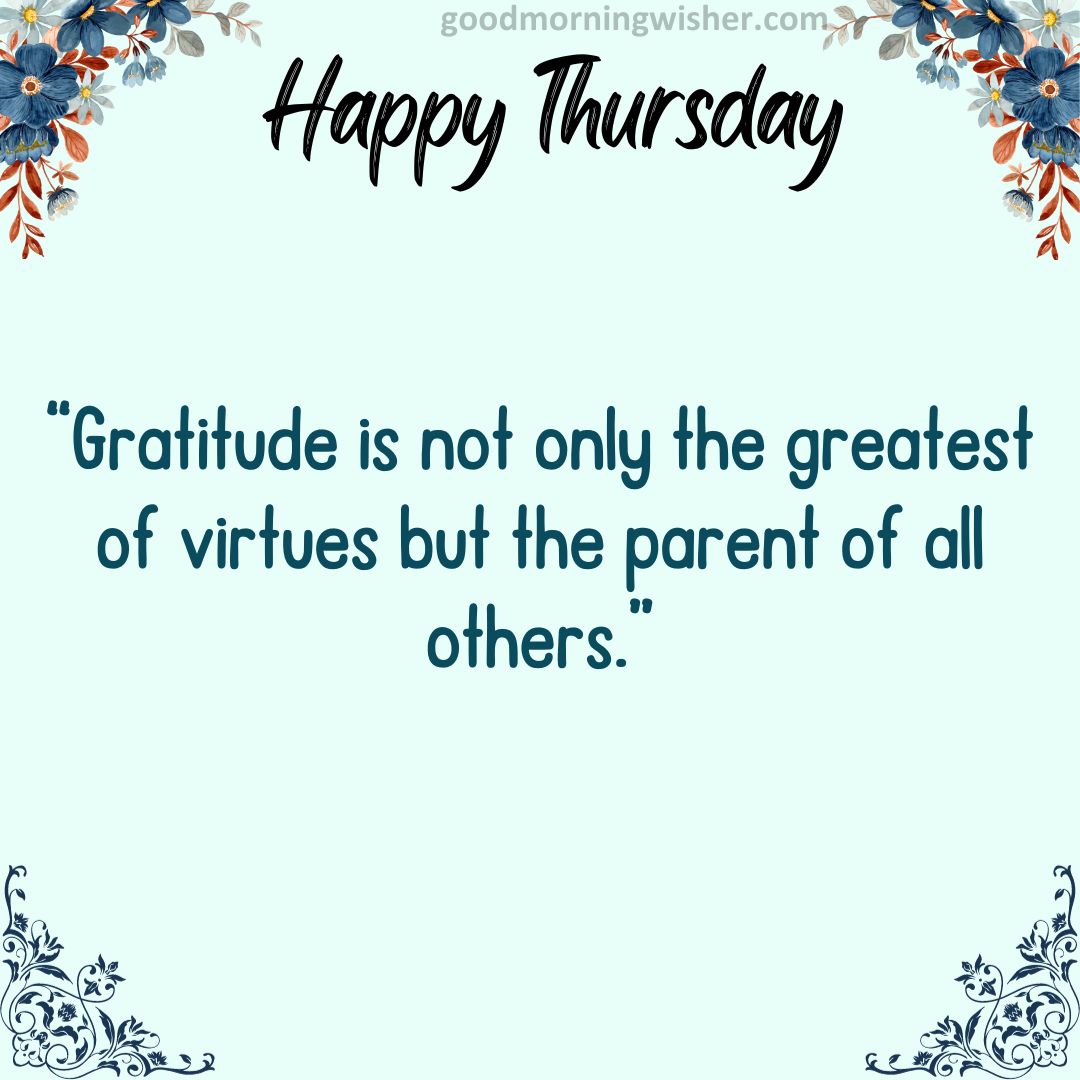 “Gratitude is not only the greatest of virtues but the parent of all others.”