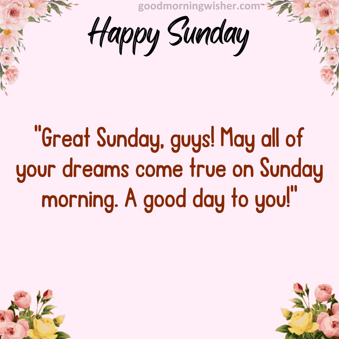 Great Sunday, guys! May all of your dreams come true on Sunday morning. A good day to you!