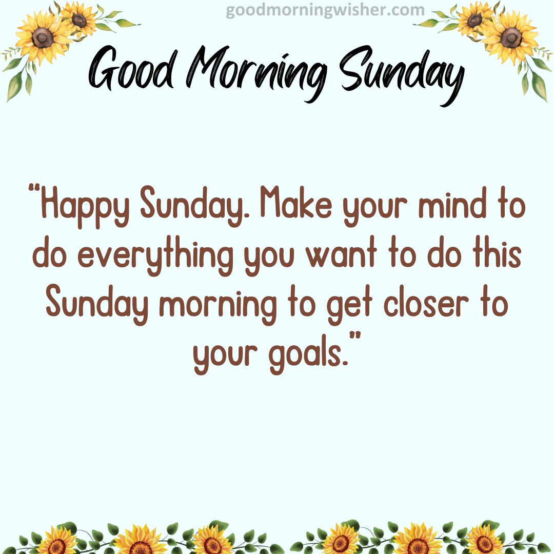 Happy Sunday. Make your mind to do everything you want to do this Sunday morning to get closer to your goals.