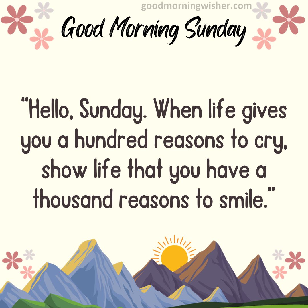 “Hello, Sunday. When life gives you a hundred reasons to cry, show life that you have a thousand reasons to smile.”