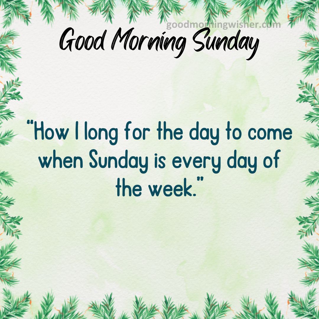 “How I long for the day to come when Sunday is every day of the week.”