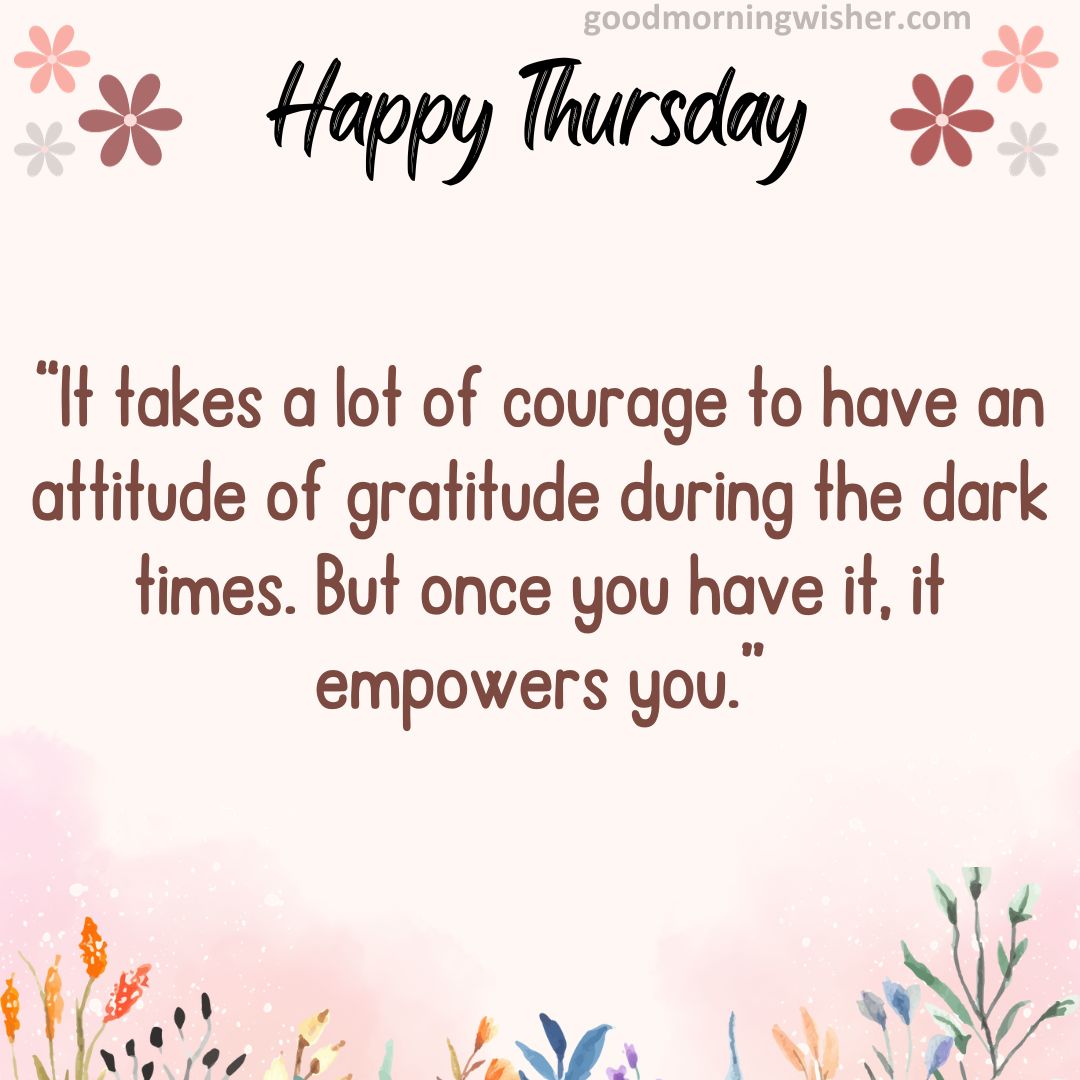 “It takes a lot of courage to have an attitude of gratitude during the dark times. But once