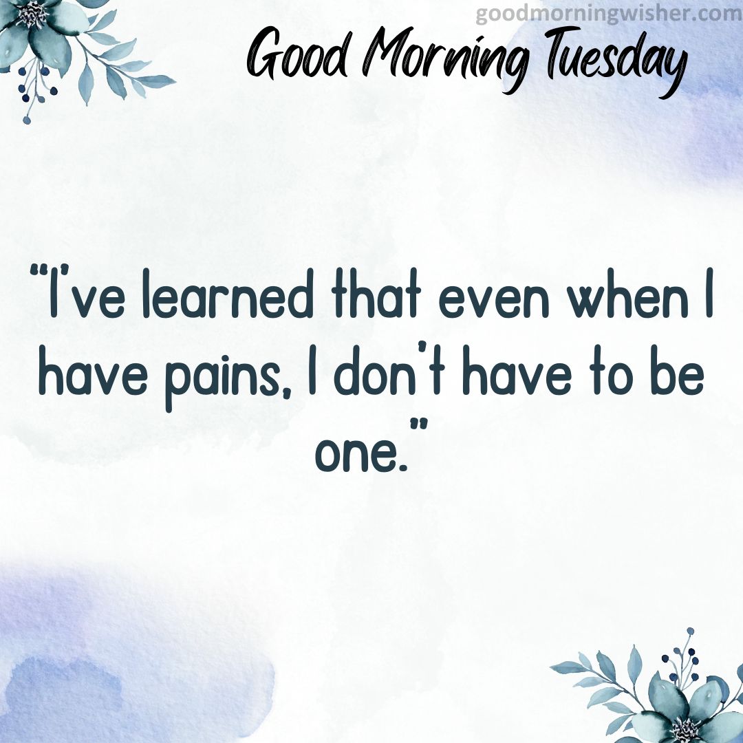 “I’ve learned that even when I have pains, I don’t have to be one.”
