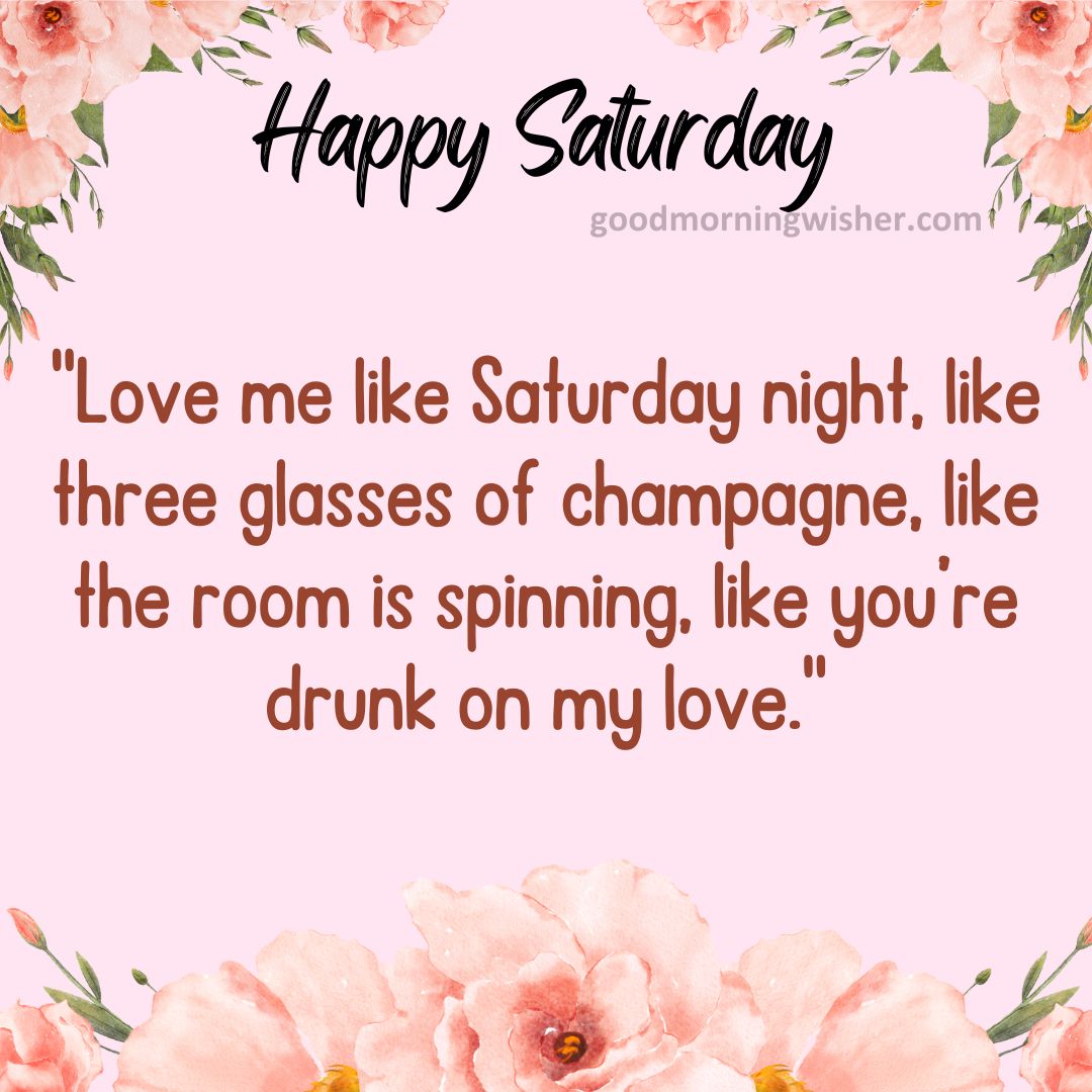 “Love me like Saturday night, like three glasses of champagne, like the room is spinning, like you’re drunk on my love.”