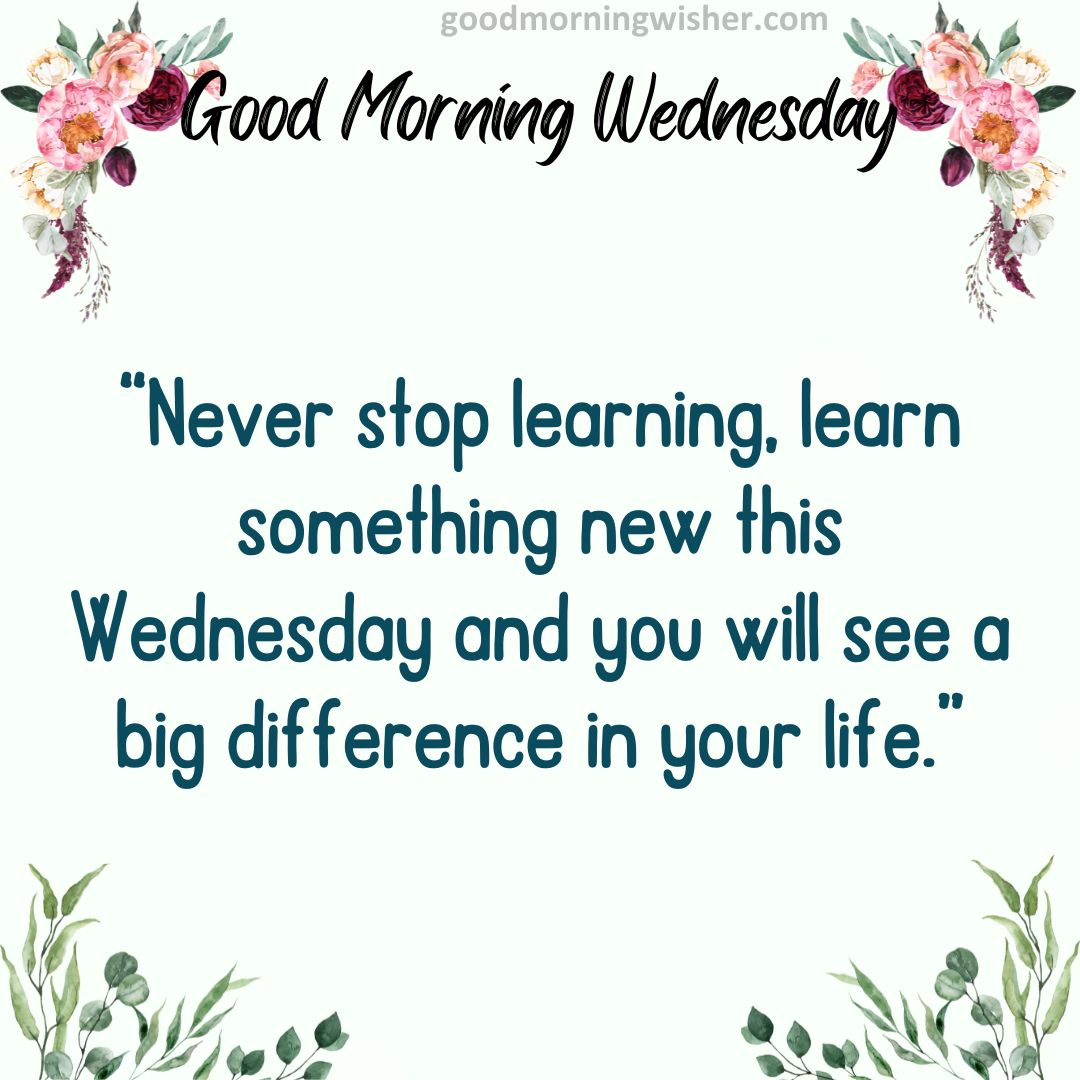 Never stop learning, learn something new this Wednesday and you will see a big difference in your life.