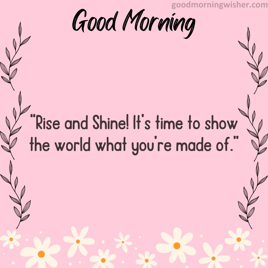 Rise and Shine! It’s time to show the world what you’re made of.