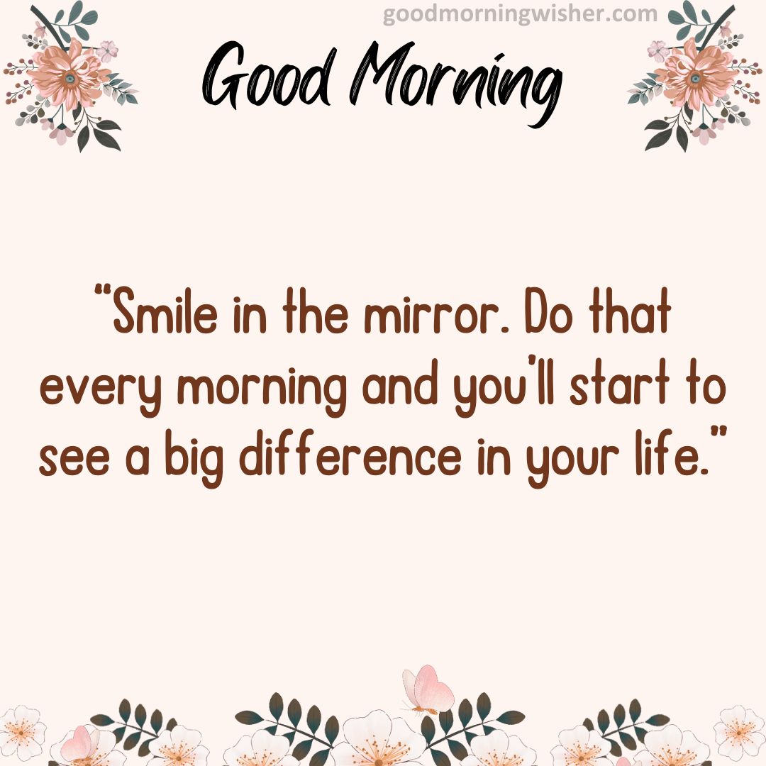 “Smile in the mirror. Do that every morning and you’ll start to see a big difference in your life.