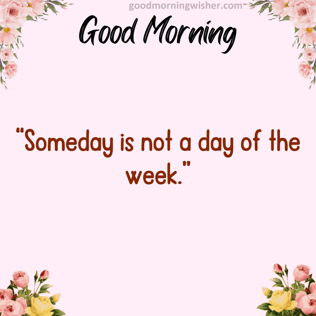 “Someday is not a day of the week.”