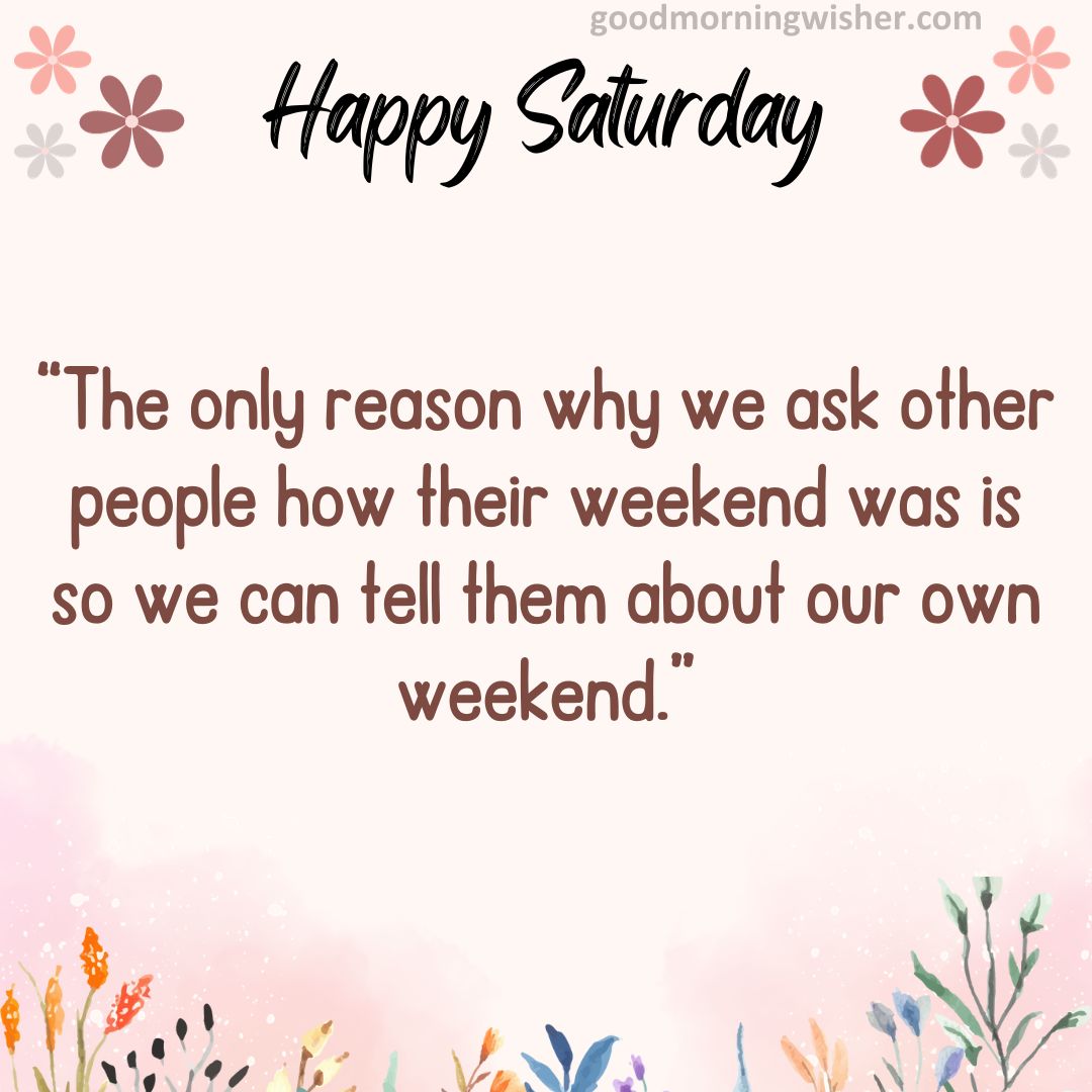 The only reason why we ask other people how their weekend was is so we can tell them about our own weekend.