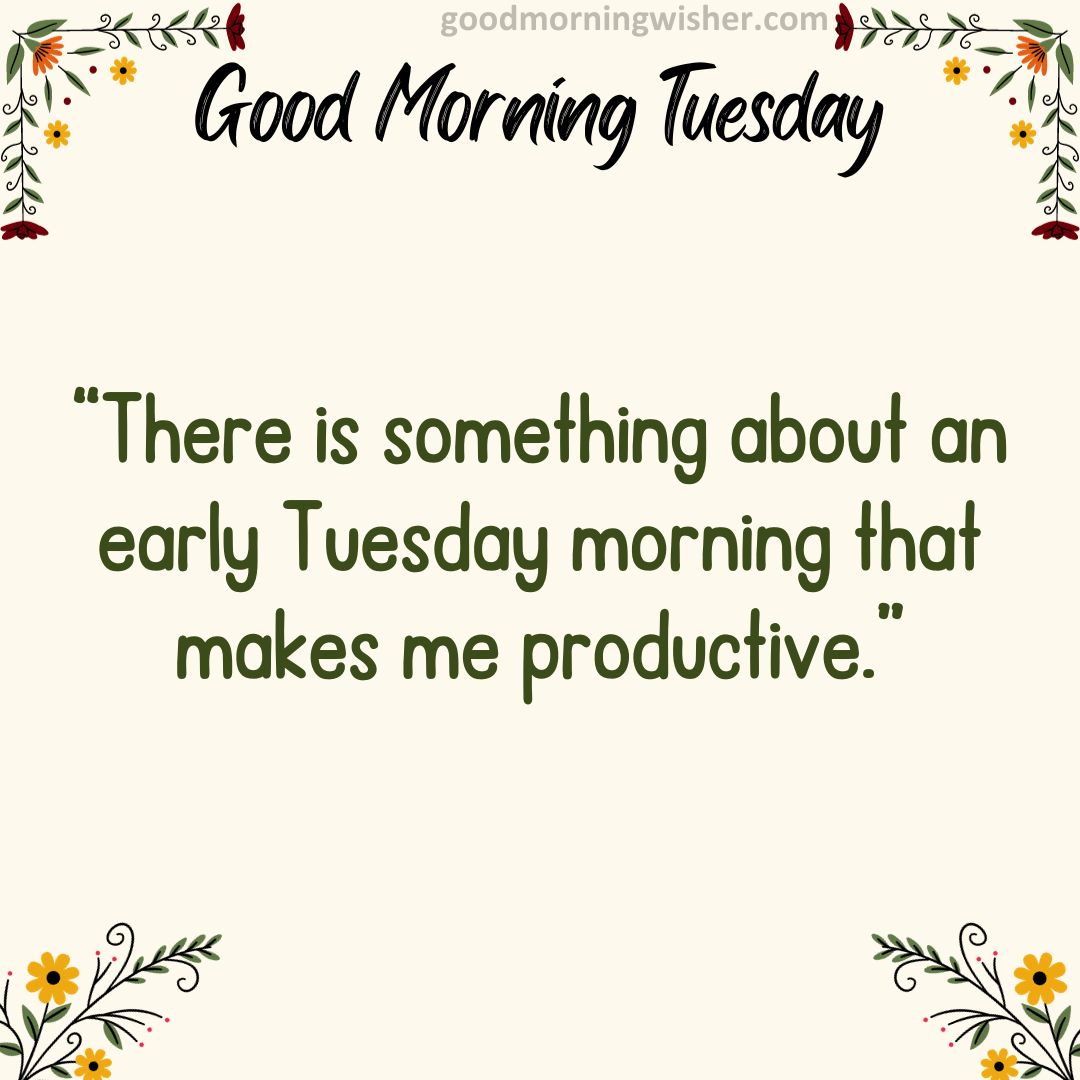 “There is something about an early Tuesday morning that makes me productive.”