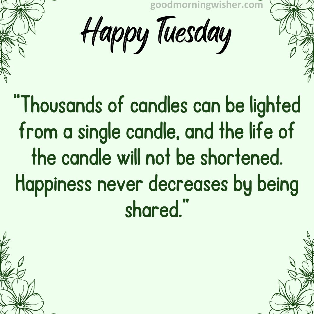 “Thousands of candles can be lighted from a single candle, and the life of the candle