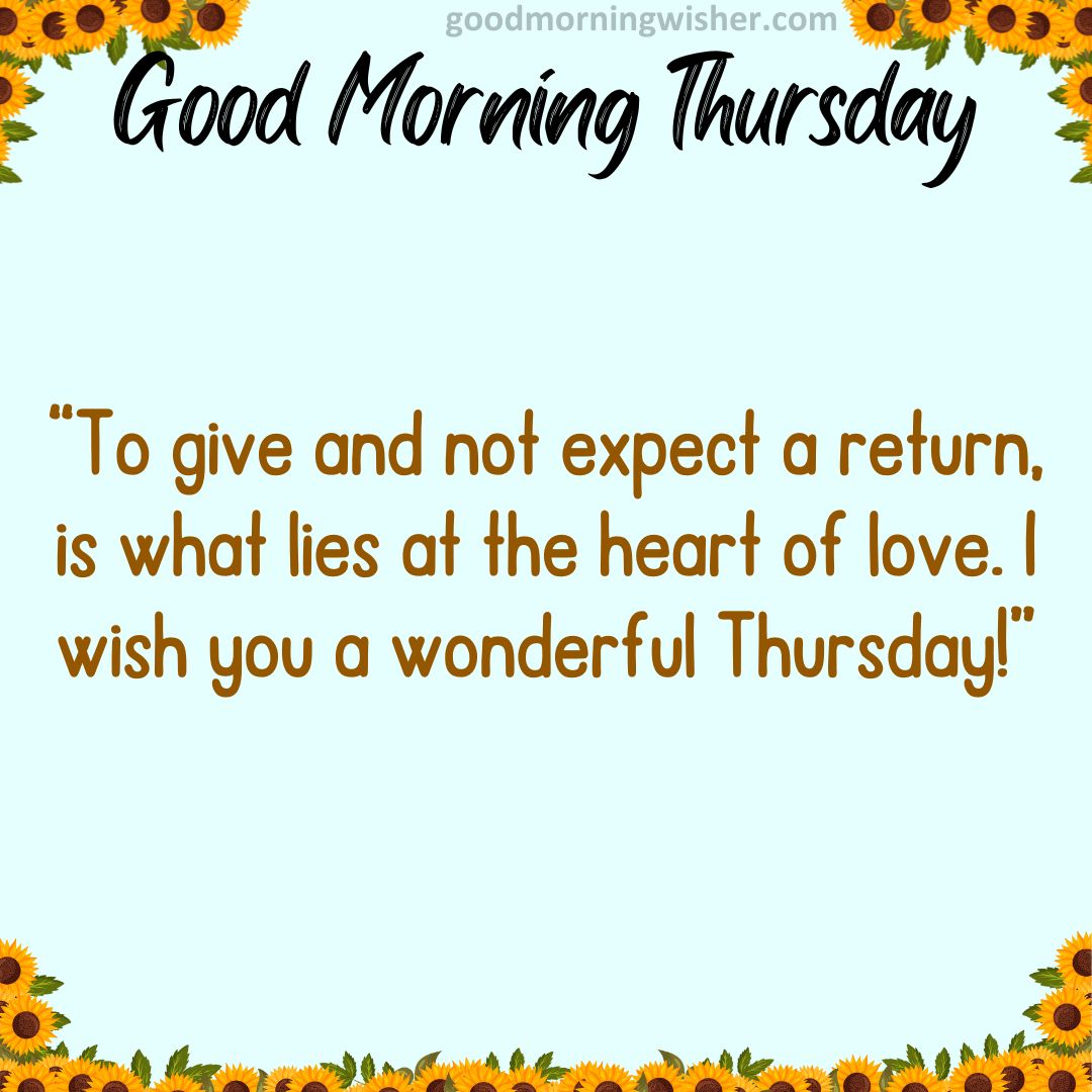 To give and not expect a return, is what lies at the heart of love. I wish you a wonderful Thursday!