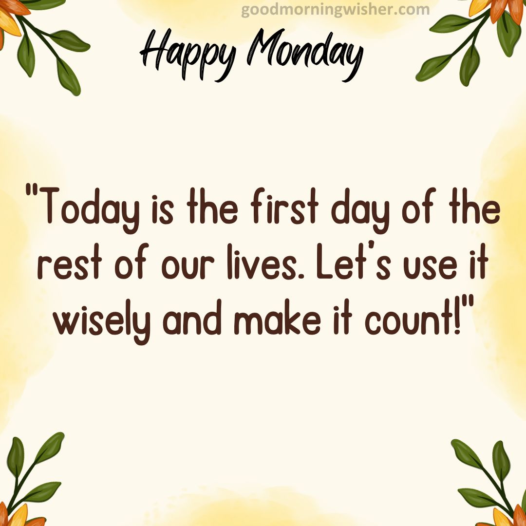 Today is the first day of the rest of our lives. Let’s use it wisely and make it count!