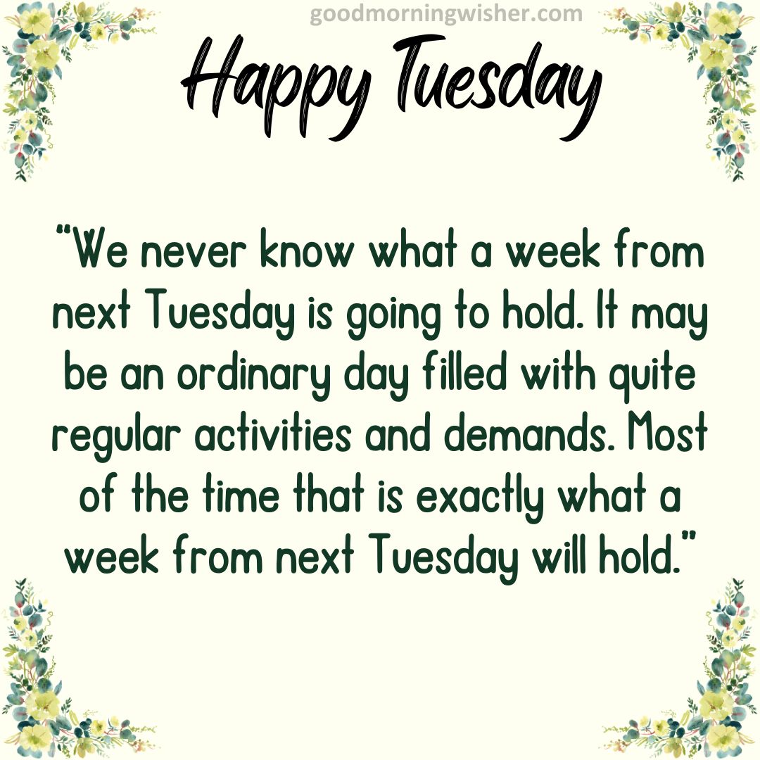 “We never know what a week from next Tuesday is going to hold. It may be an ordinary day