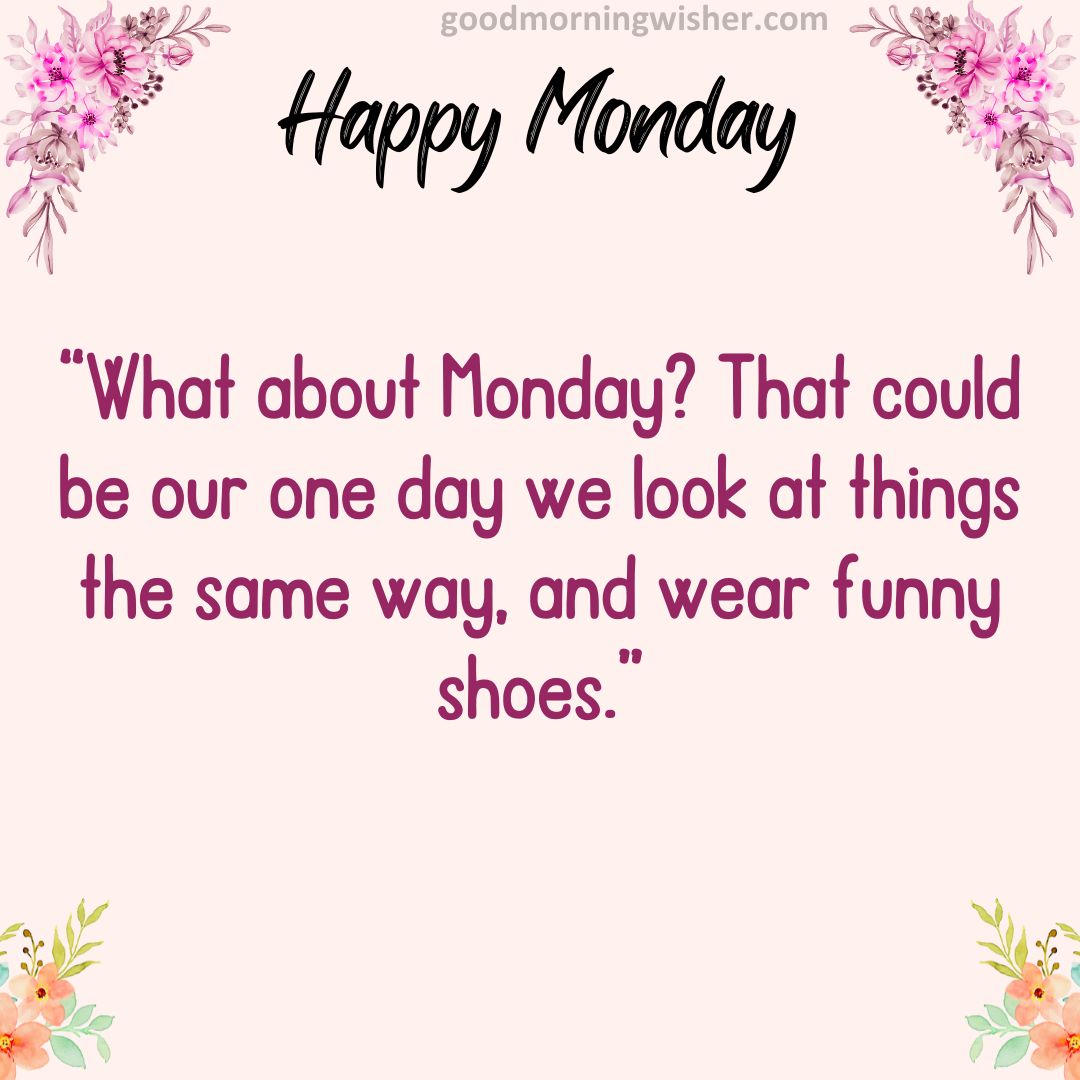 “What about Monday? That could be our one day we look at things the same way, and wear funny shoes.”