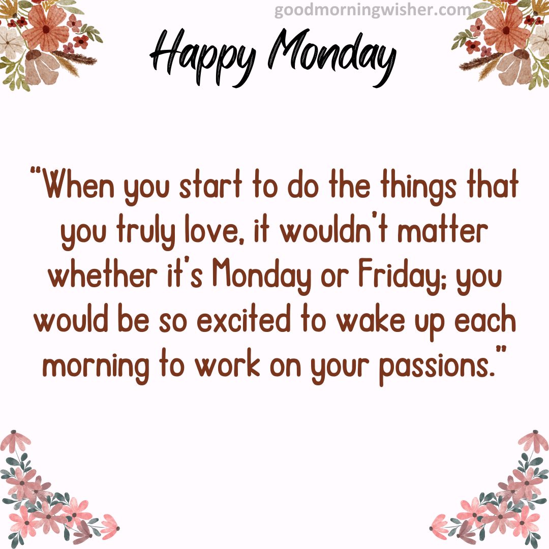 “When you start to do the things that you truly love, it wouldn’t matter whether it’s Monday