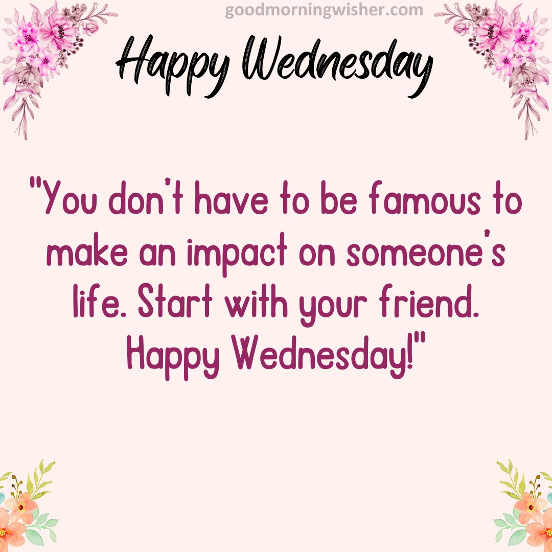 You don’t have to be famous to make an impact on someone’s life. Start with your friend. Happy Wednesday!