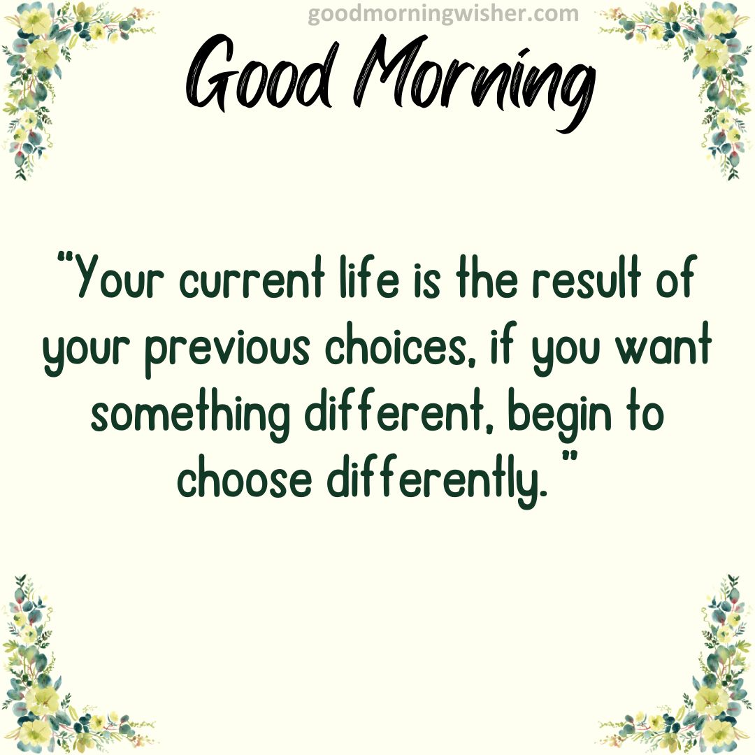 Your current life is the result of your previous choices, if you want something different