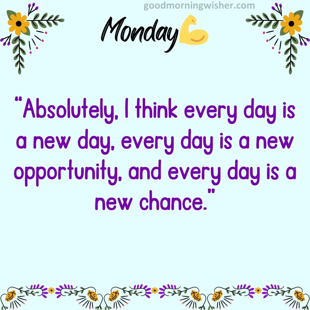 “Absolutely, I think every day is a new day, every day is a new opportunity, and every day is a