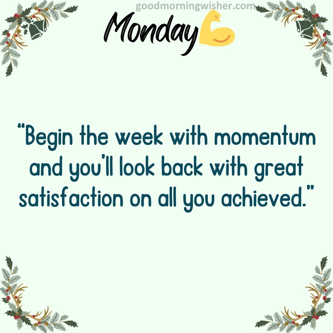 “Begin the week with momentum and you’ll look back with great satisfaction on all you achieved.”
