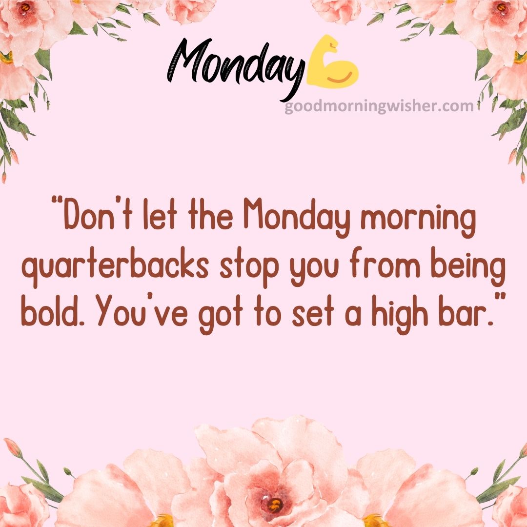 “Don’t let the Monday morning quarterbacks stop you from being bold. You’ve got to set
