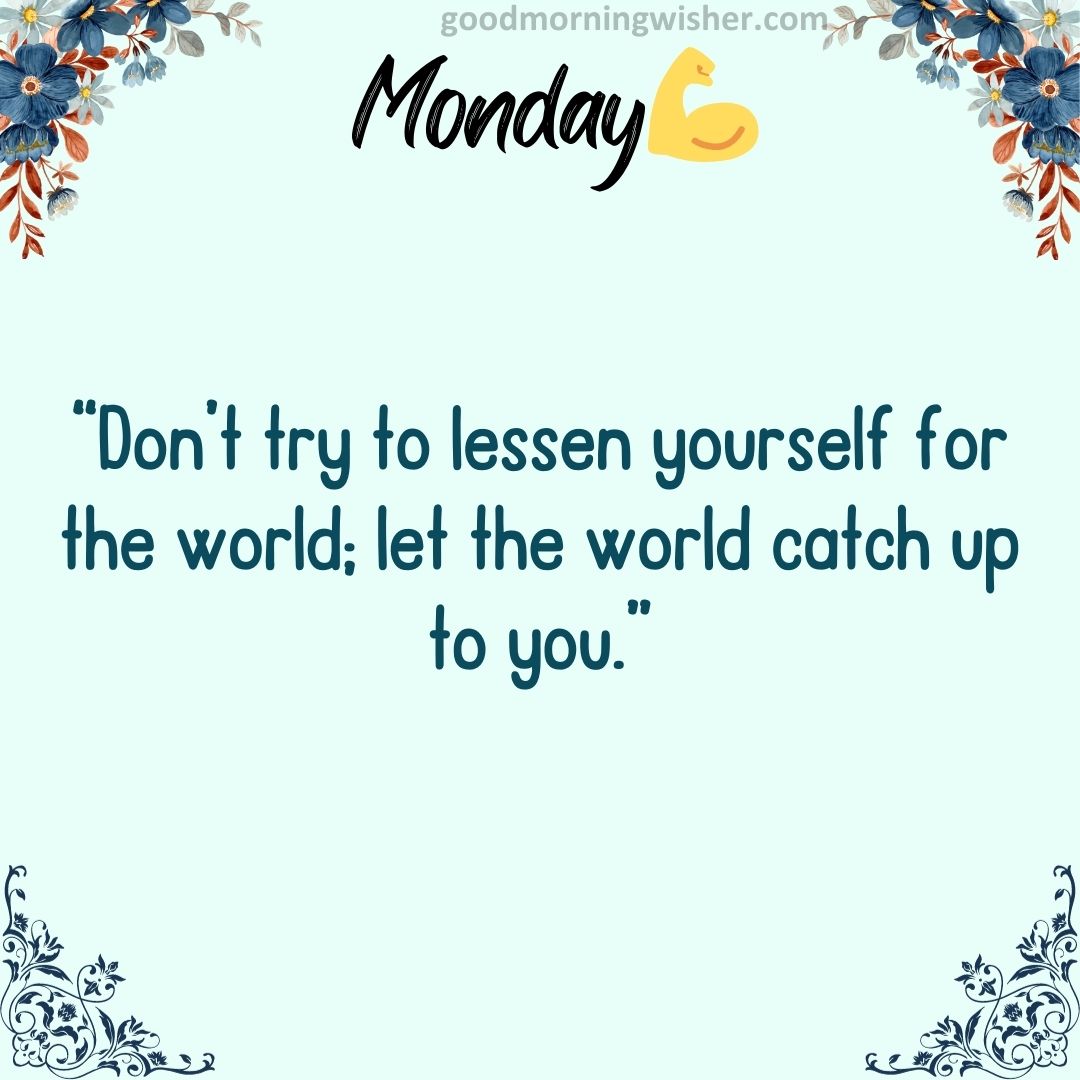 “Don’t try to lessen yourself for the world; let the world catch up to you.”