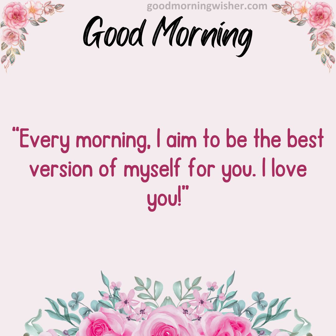 Every morning, I aim to be the best version of myself for you. I love you!