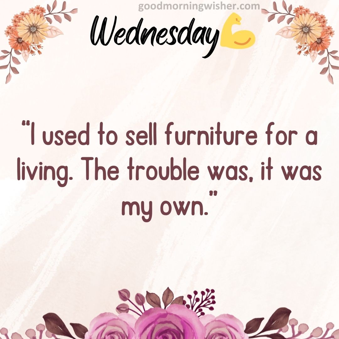 “I used to sell furniture for a living. The trouble was, it was my own.”