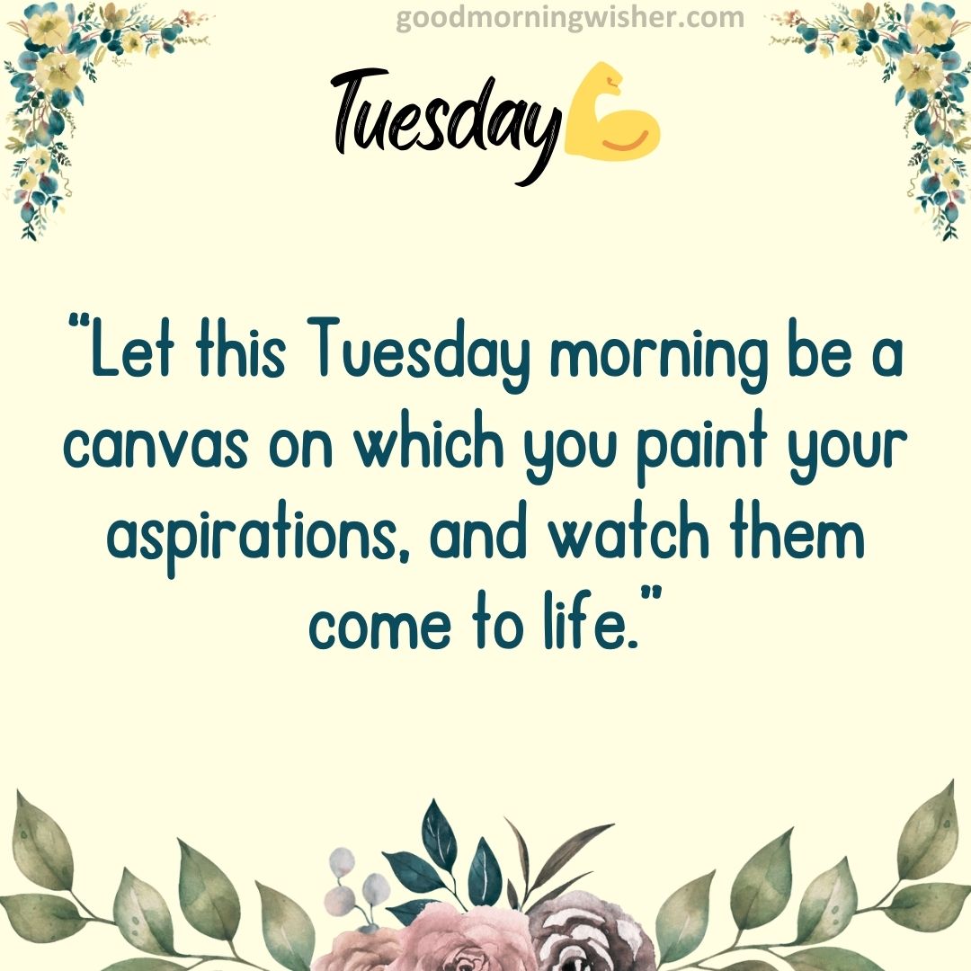 “Let this Tuesday morning be a canvas on which you paint your aspirations, and watch them come to life.”