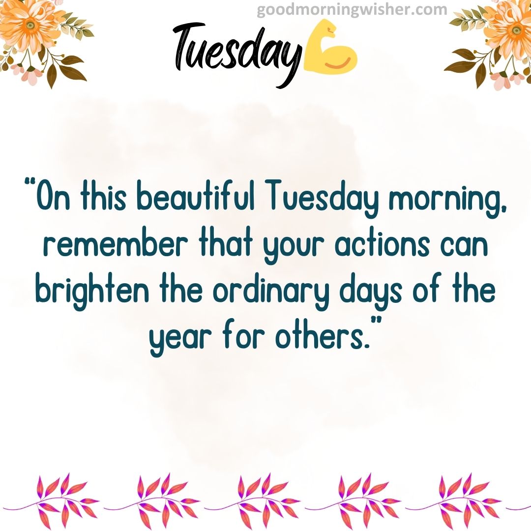 “On this beautiful Tuesday morning, remember that your actions can brighten the ordinary days of the year for others.”