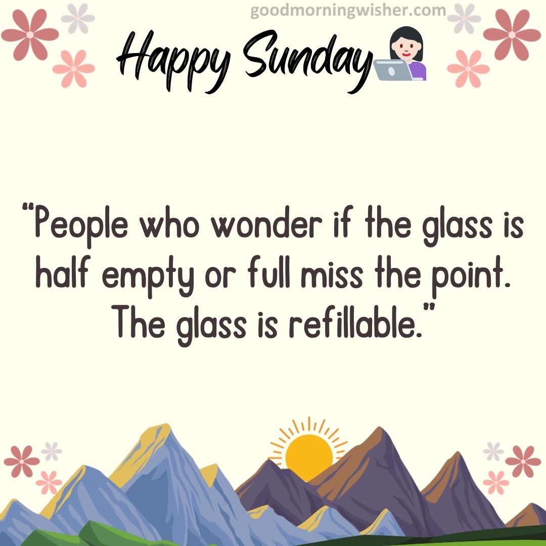 People who wonder if the glass is half empty or full miss the point. The glass is refillable.