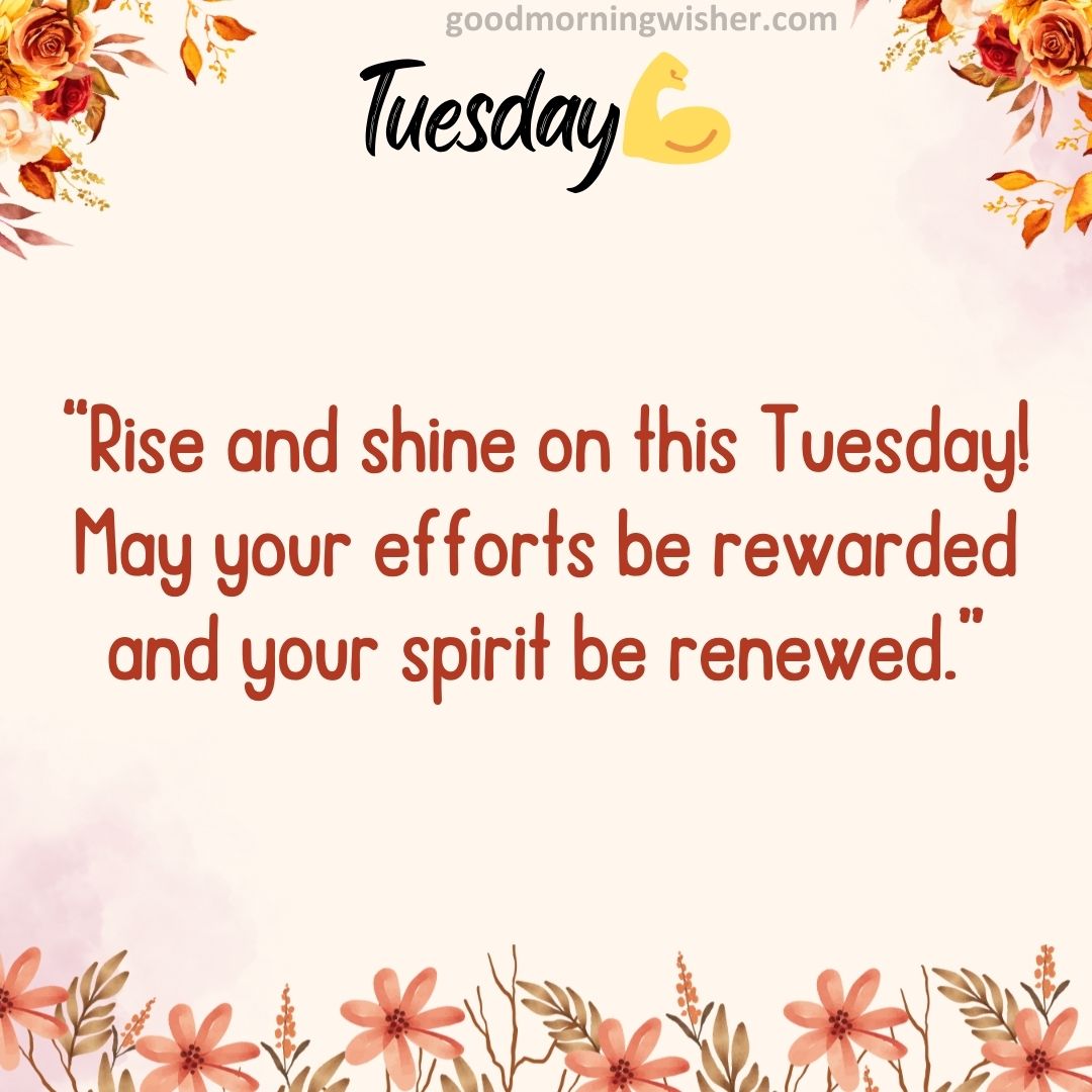 “Rise and shine on this Tuesday! May your efforts be rewarded and your spirit be renewed.”
