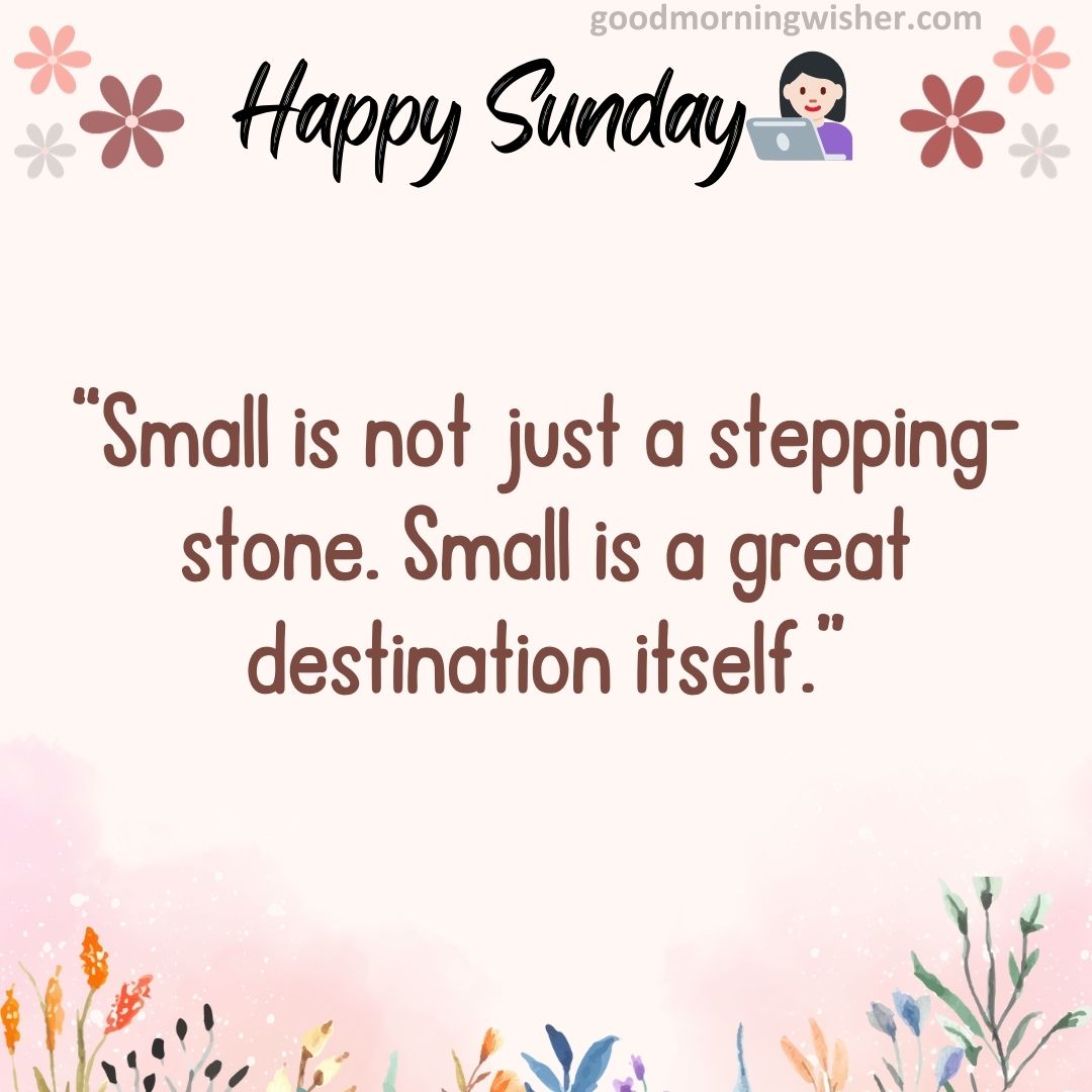Small is not just a stepping-stone. Small is a great destination itself.