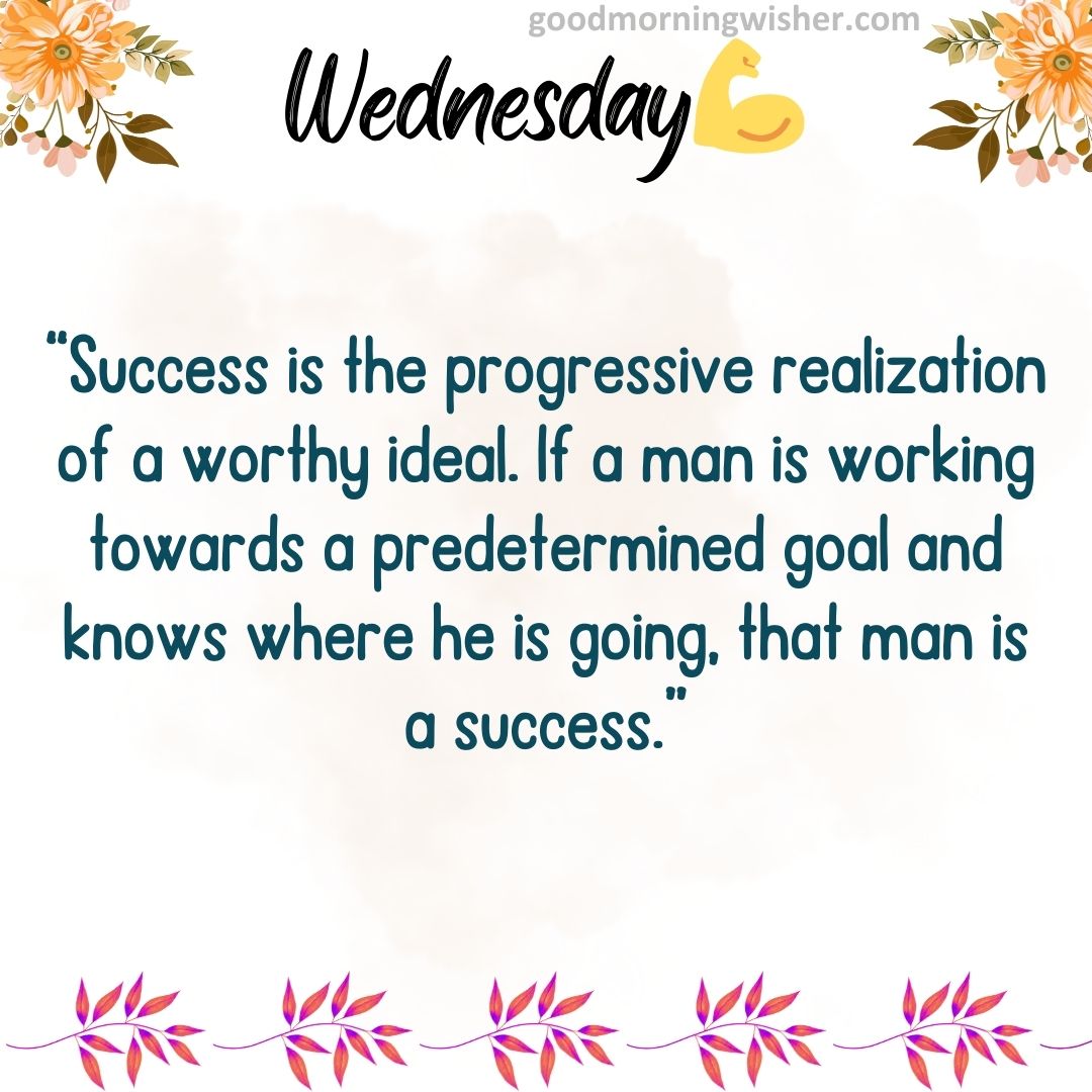“Success is the progressive realization of a worthy ideal. If a man is working towards