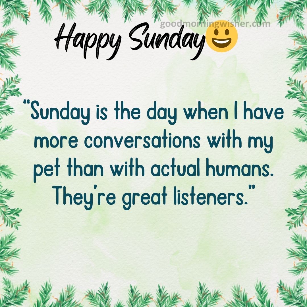 “Sunday is the day when I have more conversations with my pet than with actual humans. They’re great listeners.”
