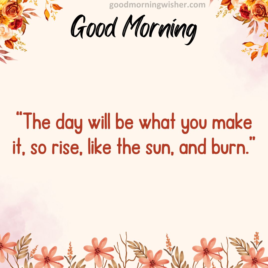 “The day will be what you make it, so rise, like the sun, and burn.”