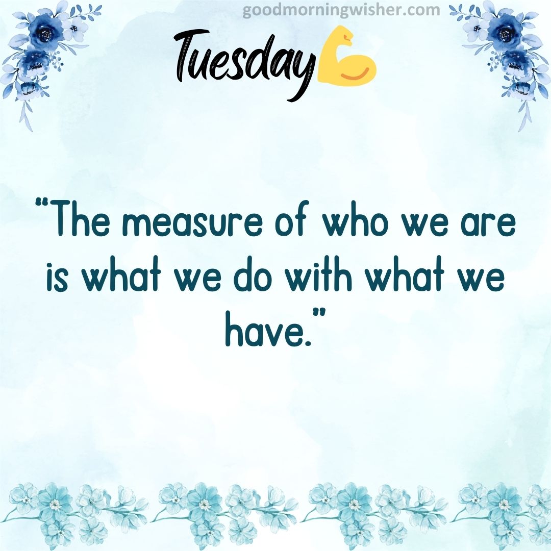 “The measure of who we are is what we do with what we have.”