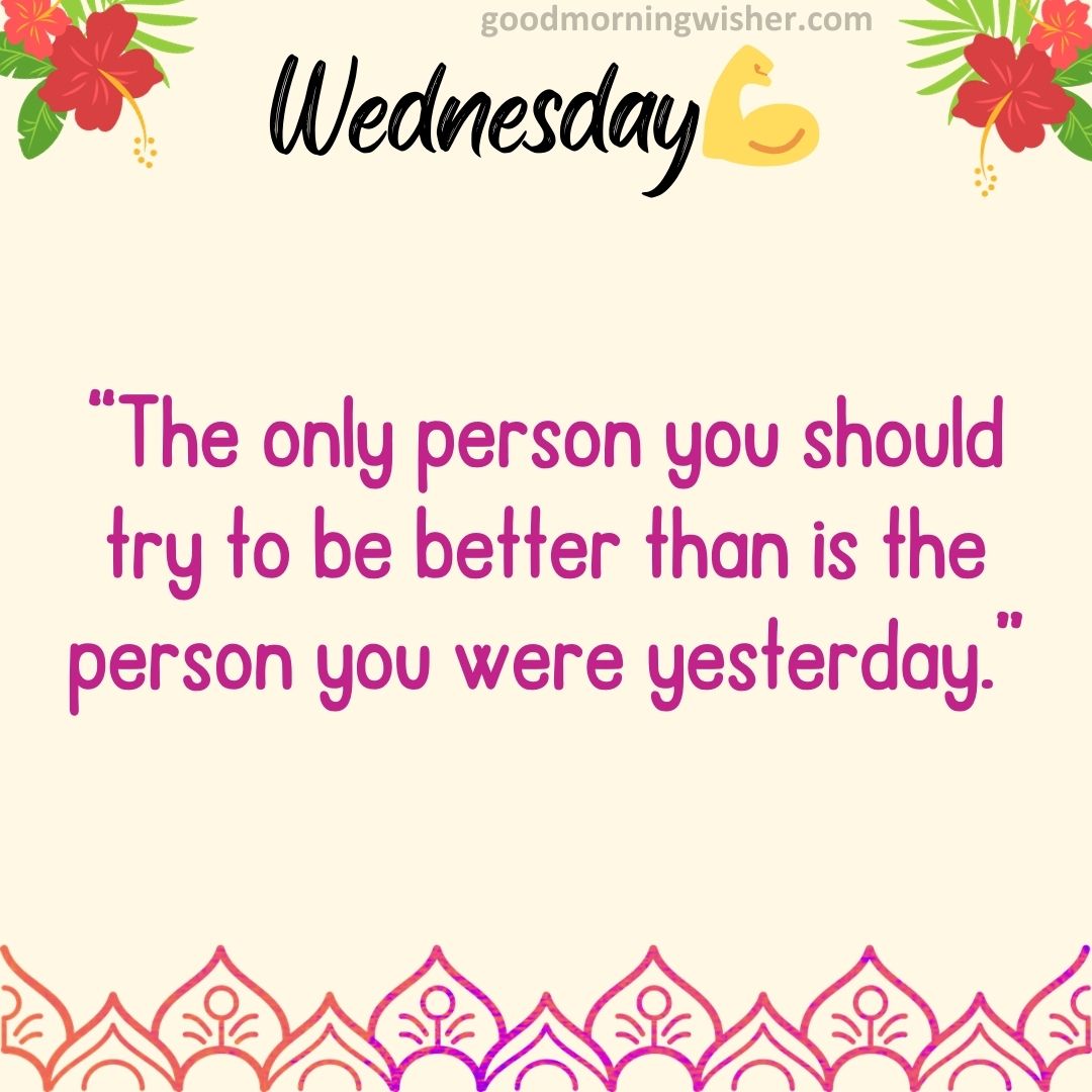 “The only person you should try to be better than is the person you were yesterday.”