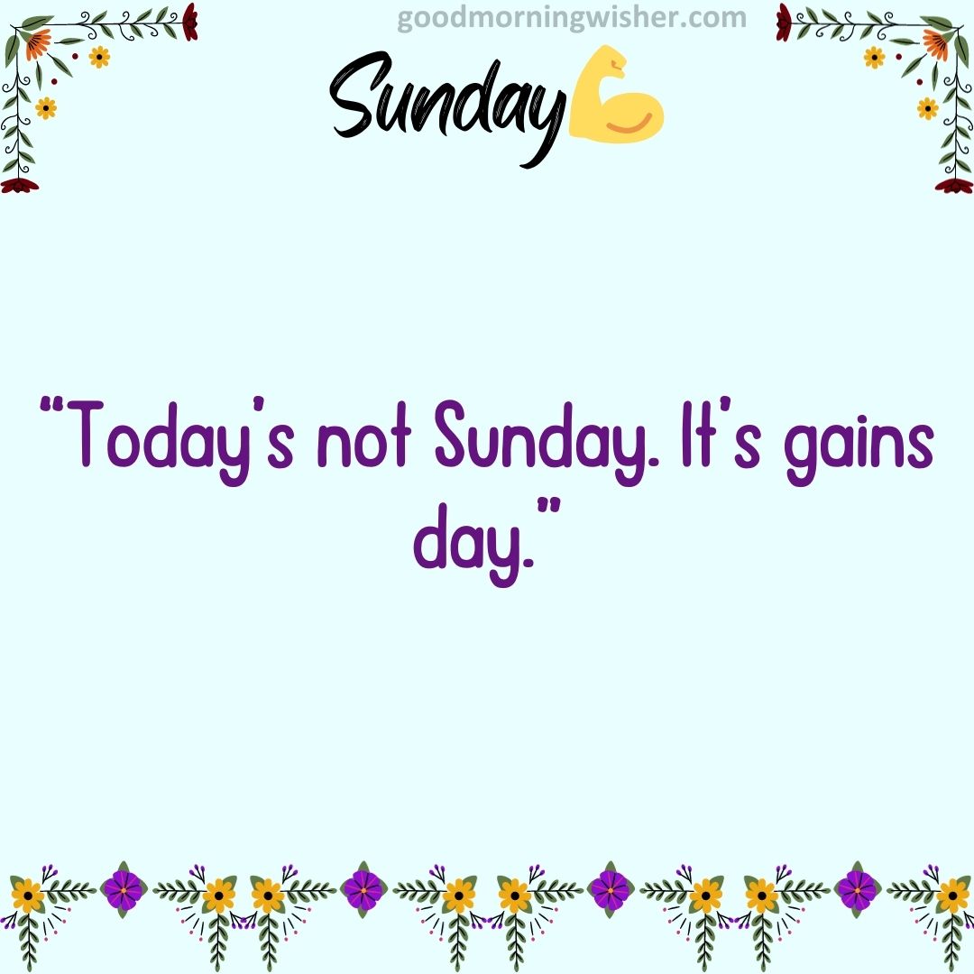 Today’s not Sunday. It’s gains day.