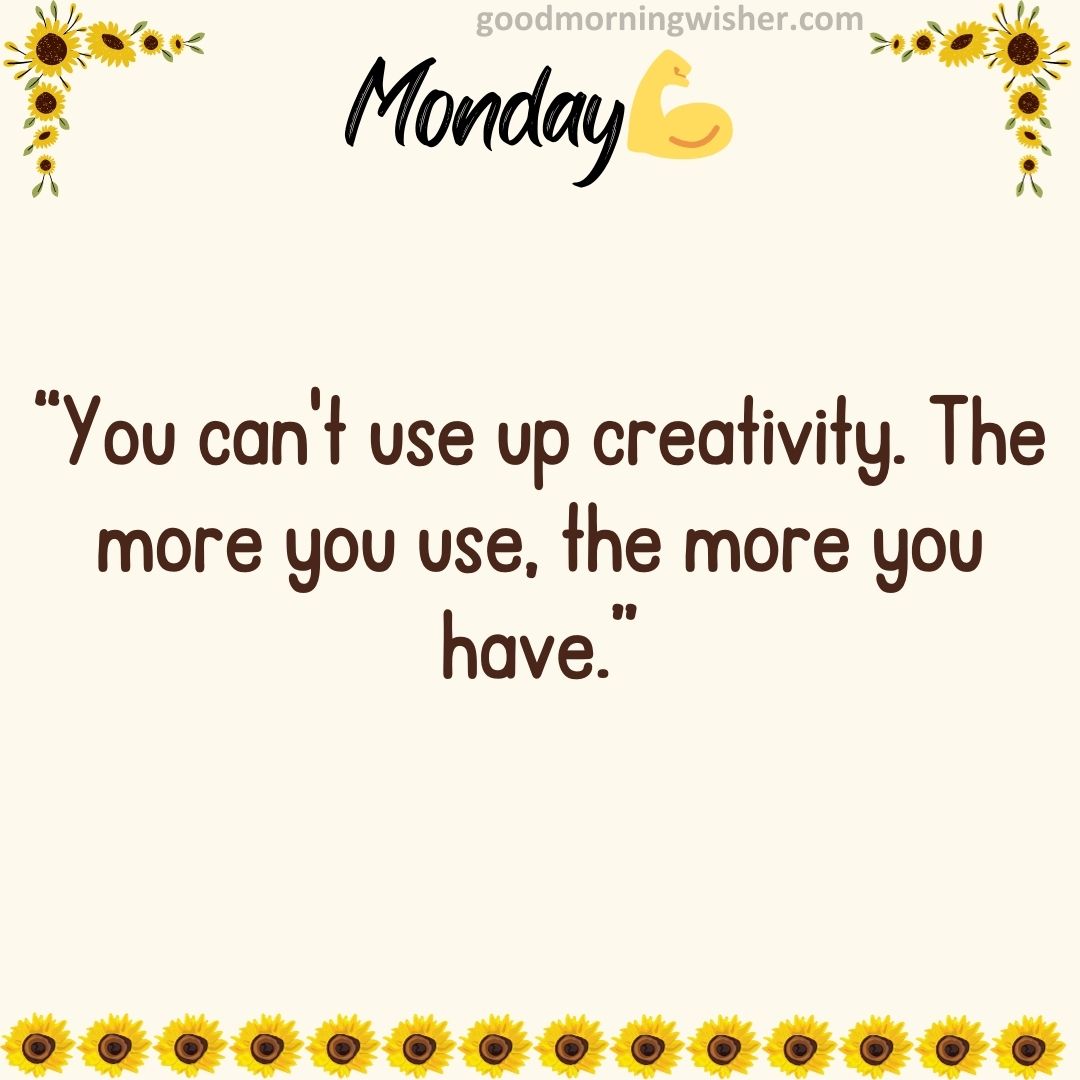 “You can’t use up creativity. The more you use, the more you have.”