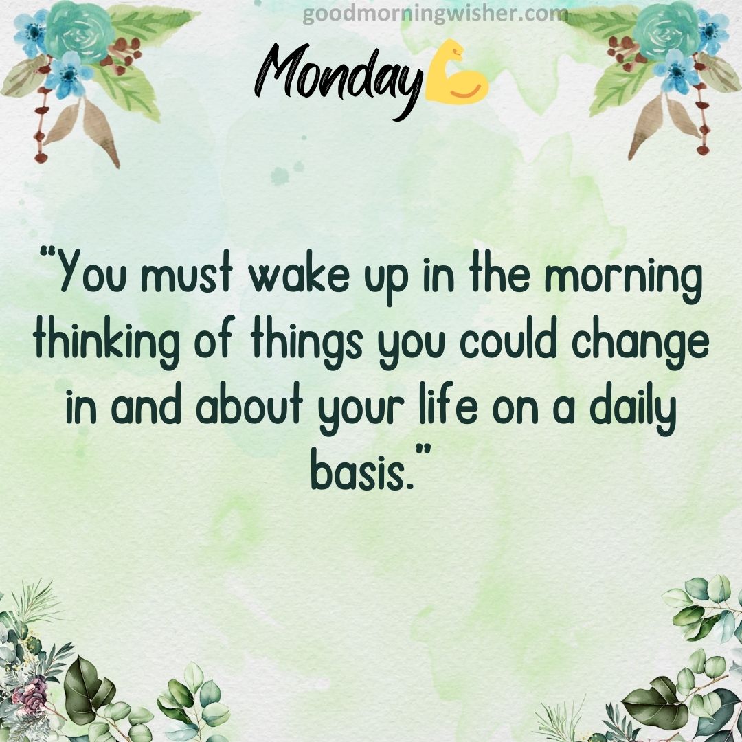 “You must wake up in the morning thinking of things you could change in and about your