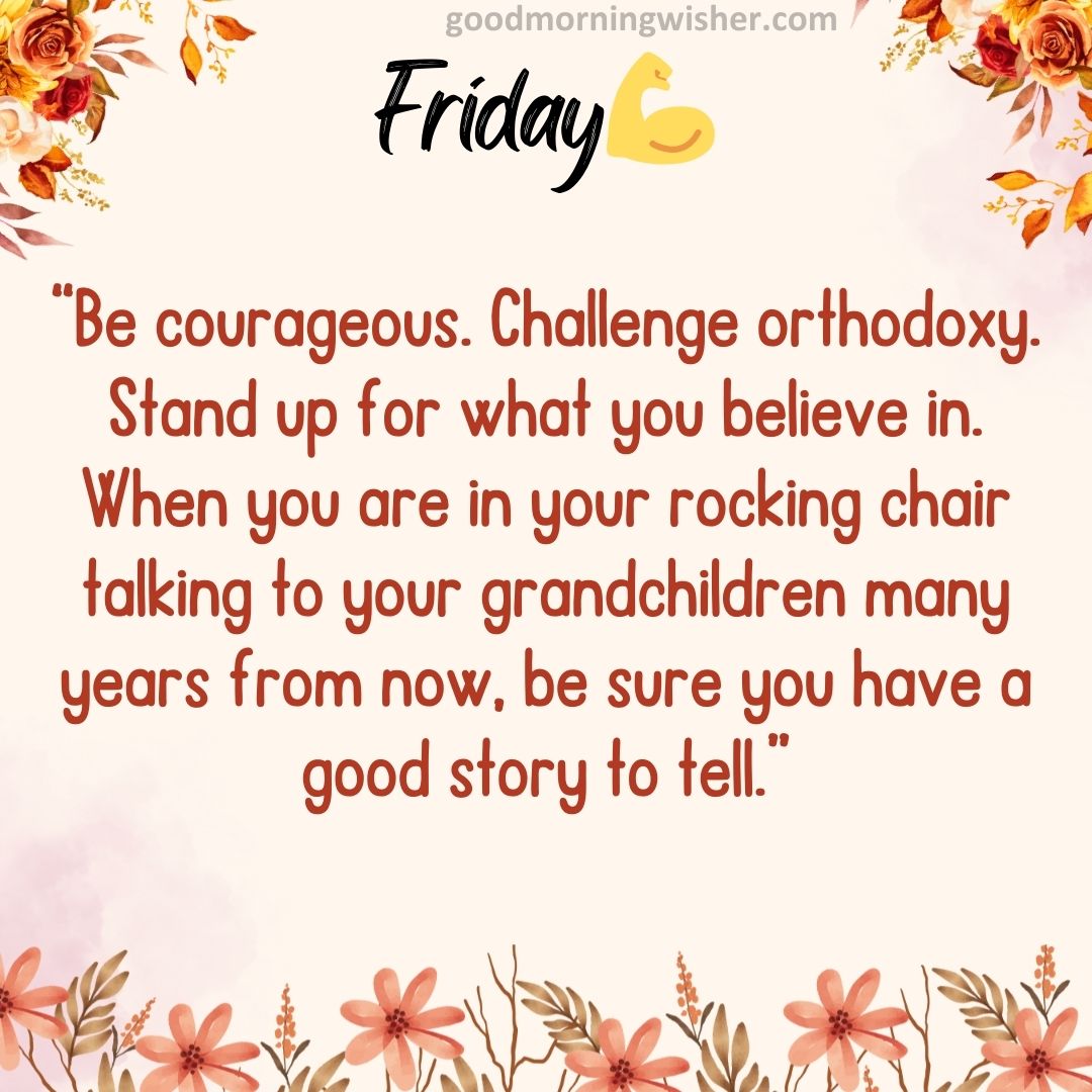 “Be courageous. Challenge orthodoxy. Stand up for what you believe in. When you are in