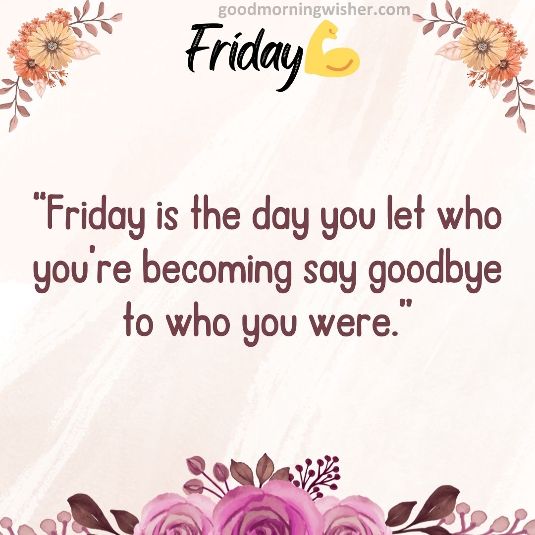 “Friday is the day you let who you’re becoming say goodbye to who you were.”