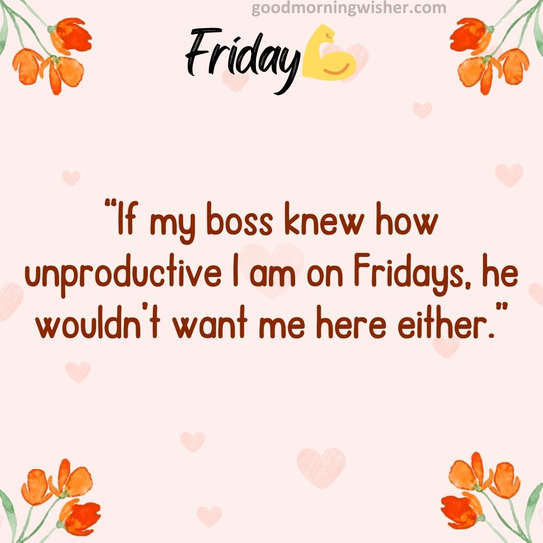 “If my boss knew how unproductive I am on Fridays, he wouldn’t want me here either.”
